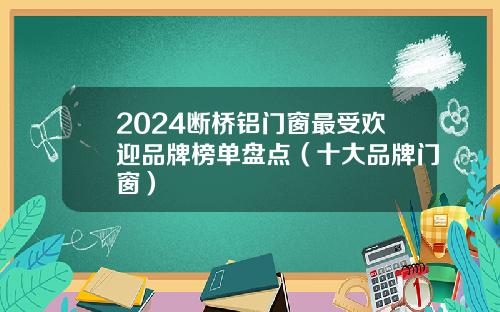 2024断桥铝门窗最受欢迎品牌榜单盘点（十大品牌门窗）