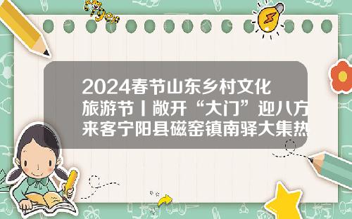 2024春节山东乡村文化旅游节丨敞开“大门”迎八方来客宁阳县磁窑镇南驿大集热闹开集