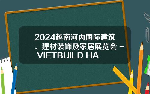 2024越南河内国际建筑、建材装饰及家居展览会 - VIETBUILD HANOI