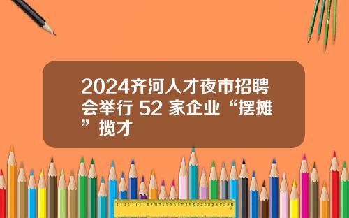 2024齐河人才夜市招聘会举行 52 家企业“摆摊”揽才