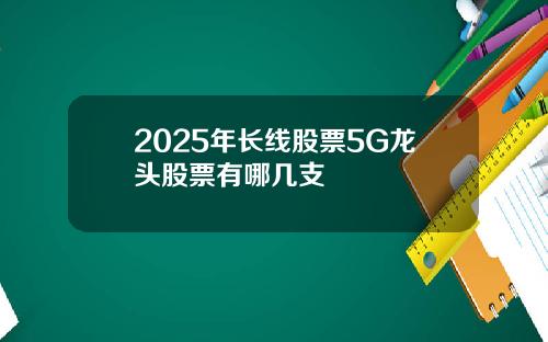 2025年长线股票5G龙头股票有哪几支