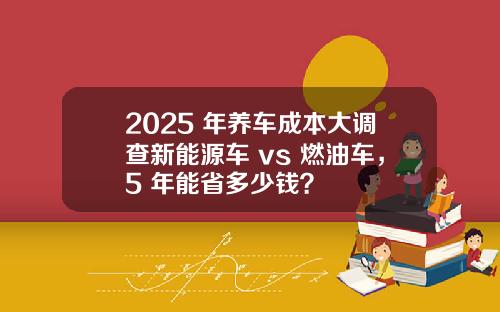 2025 年养车成本大调查新能源车 vs 燃油车，5 年能省多少钱？