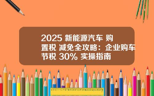 2025 新能源汽车 购置税 减免全攻略：企业购车节税 30% 实操指南