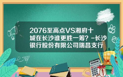 2076至高点VS湘府十城在长沙谁更胜一筹？-长沙银行股份有限公司瑞昌支行