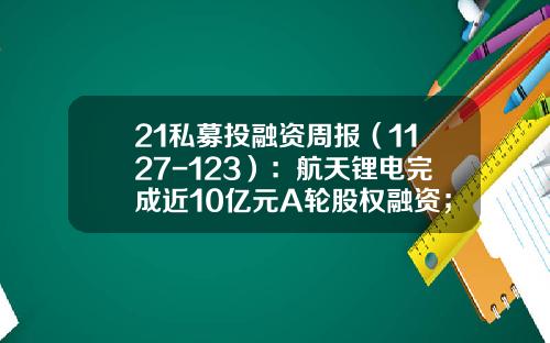 21私募投融资周报（1127-123）：航天锂电完成近10亿元A轮股权融资；瀚微生物完成超亿元Pre-A轮融资