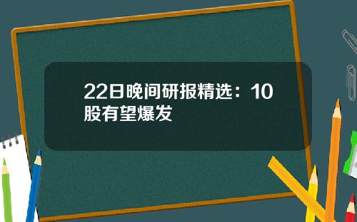22日晚间研报精选:10股有望爆发