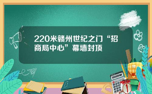 220米赣州世纪之门“招商局中心”幕墙封顶