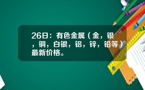 26日：有色金属（金，银，铜，白银，铝，锌，铅等）最新价格。