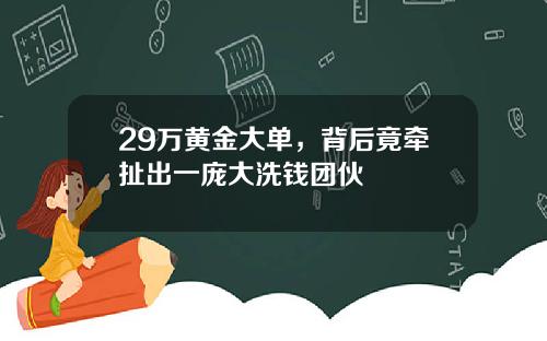 29万黄金大单,背后竟牵扯出一庞大洗钱团伙
