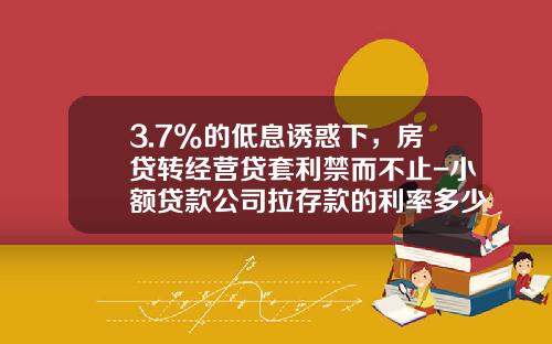3.7%的低息诱惑下，房贷转经营贷套利禁而不止-小额贷款公司拉存款的利率多少
