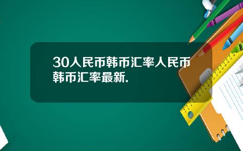 30人民币韩币汇率人民币韩币汇率最新.