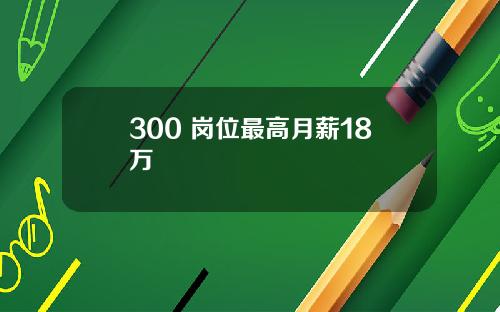300+岗位最高月薪18万