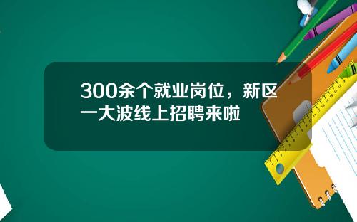 300余个就业岗位,新区一大波线上招聘来啦