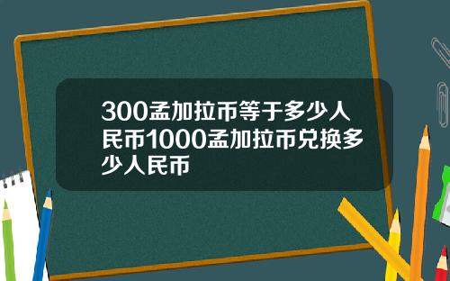300孟加拉币等于多少人民币1000孟加拉币兑换多少人民币