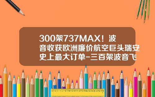 300架737MAX！波音收获欧洲廉价航空巨头瑞安史上最大订单-三百架波音飞机多少钱