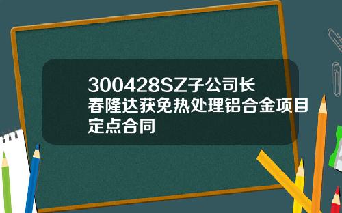 300428SZ子公司长春隆达获免热处理铝合金项目定点合同