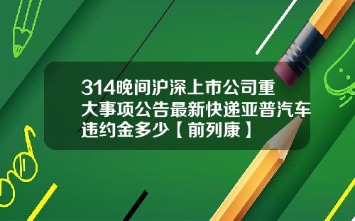 314晚间沪深上市公司重大事项公告最新快递亚普汽车违约金多少【前列康】