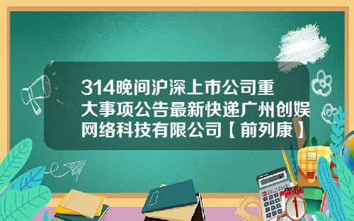 314晚间沪深上市公司重大事项公告最新快递广州创娱网络科技有限公司【前列康】