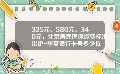 325元、580元、340元，北京居民医保缴费标准出炉-华夏银行卡号多少位