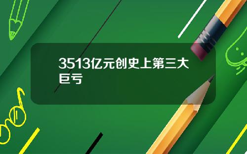 3513亿元创史上第三大巨亏