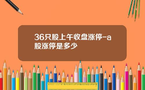 36只股上午收盘涨停-a股涨停是多少