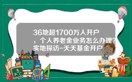 36地超1700万人开户，个人养老金业务怎么办理？实地探访-天天基金开户