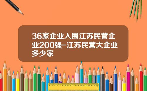 36家企业入围江苏民营企业200强-江苏民营大企业多少家