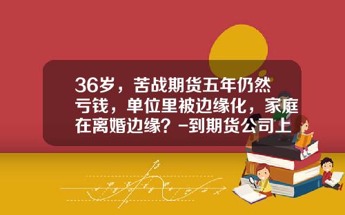 36岁，苦战期货五年仍然亏钱，单位里被边缘化，家庭在离婚边缘？-到期货公司上班有没有风险