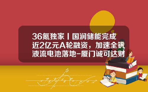 36氪独家丨国润储能完成近2亿元A轮融资，加速全钒液流电池落地-厦门诚可达财务咨询有限公司
