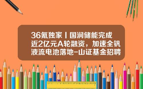 36氪独家丨国润储能完成近2亿元A轮融资，加速全钒液流电池落地-山证基金招聘