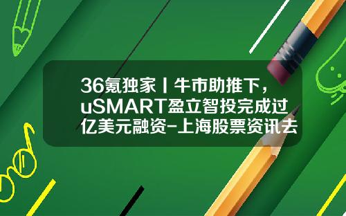 36氪独家丨牛市助推下，uSMART盈立智投完成过亿美元融资-上海股票资讯去亿海智投