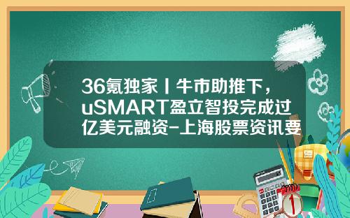 36氪独家丨牛市助推下，uSMART盈立智投完成过亿美元融资-上海股票资讯要问亿海智投