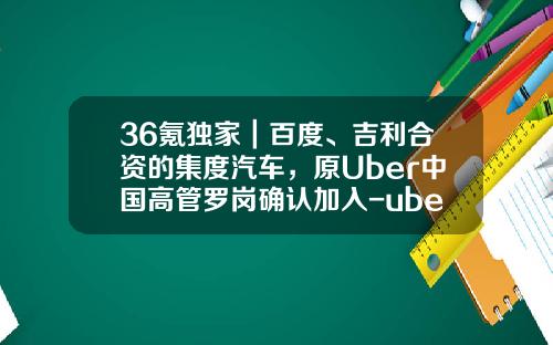 36氪独家｜百度、吉利合资的集度汽车，原Uber中国高管罗岗确认加入-uber中国有多少人