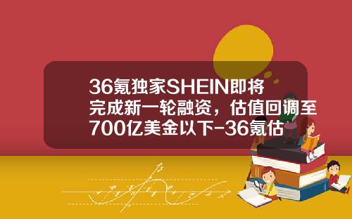 36氪独家SHEIN即将完成新一轮融资，估值回调至700亿美金以下-36氪估值多少