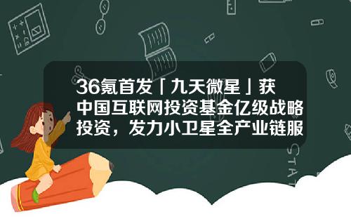 36氪首发「九天微星」获中国互联网投资基金亿级战略投资，发力小卫星全产业链服务-中国互联网投资基金