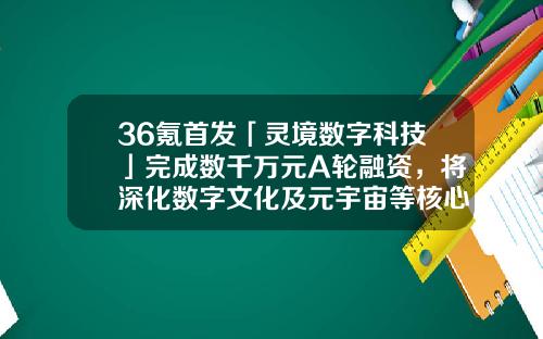 36氪首发「灵境数字科技」完成数千万元A轮融资，将深化数字文化及元宇宙等核心业务布局-西安启元财务公司