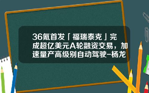 36氪首发「福瑞泰克」完成超亿美元A轮融资交易，加速量产高级别自动驾驶-杨龙忠2015有多少资产