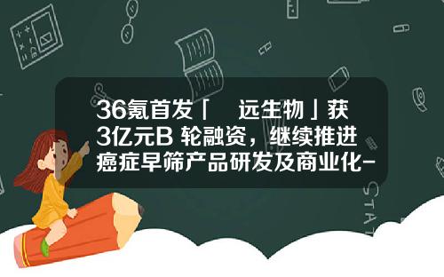 36氪首发「鹍远生物」获3亿元B+轮融资，继续推进癌症早筛产品研发及商业化-国经财富投资管理有限公司