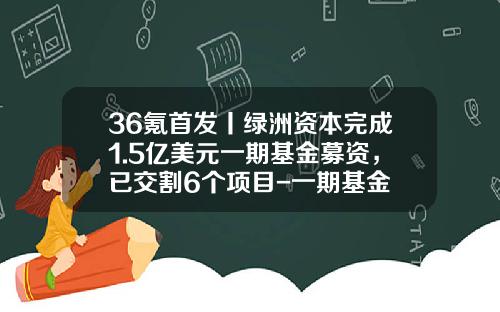 36氪首发丨绿洲资本完成1.5亿美元一期基金募资，已交割6个项目-一期基金