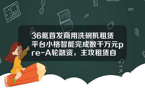 36氪首发商用洗碗机租赁平台小格智能完成数千万元pre-A轮融资，主攻租赁自动化、智能化-基金融资平台
