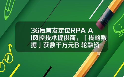 36氪首发定位RPA+AI风控技术提供商，「栈略数据」获数千万元B+轮融资-广发乾和投资有限公司官网