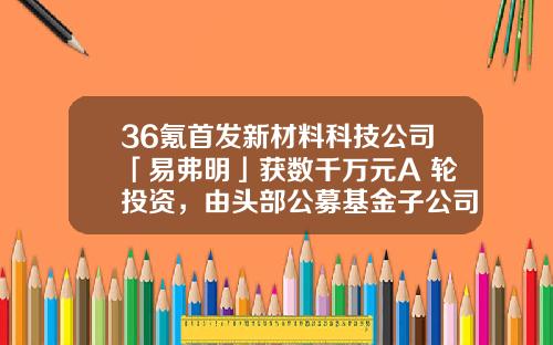 36氪首发新材料科技公司「易弗明」获数千万元A+轮投资，由头部公募基金子公司和红杉中国领投-国内基金公司