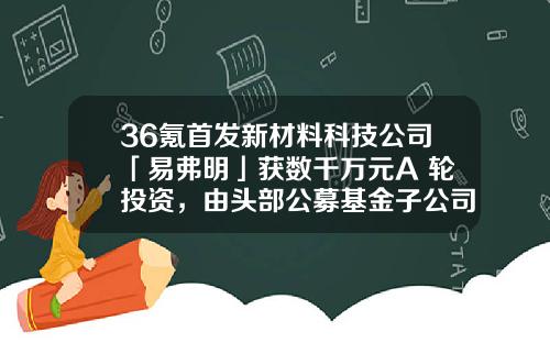 36氪首发新材料科技公司「易弗明」获数千万元A+轮投资，由头部公募基金子公司和红杉中国领投-基金公司子公司