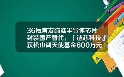 36氪首发瞄准半导体芯片封装国产替代，「链芯科技」获松山湖天使基金600万元天使轮融资-松山湖基金