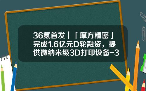 36氪首发｜「摩方精密」完成1.6亿元D轮融资，提供微纳米级3D打印设备-3d打印基金