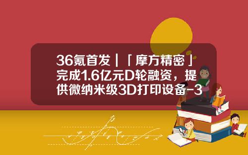 36氪首发｜「摩方精密」完成1.6亿元D轮融资，提供微纳米级3D打印设备-3d打印概念上市公司