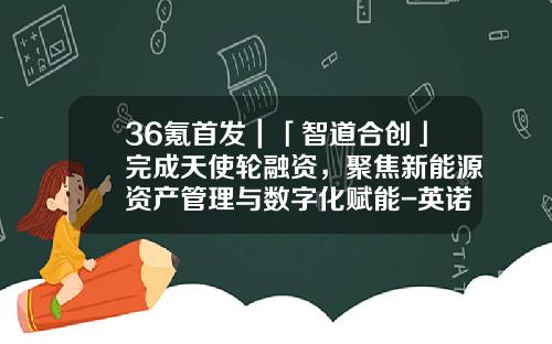 36氪首发｜「智道合创」完成天使轮融资，聚焦新能源资产管理与数字化赋能-英诺天使基金