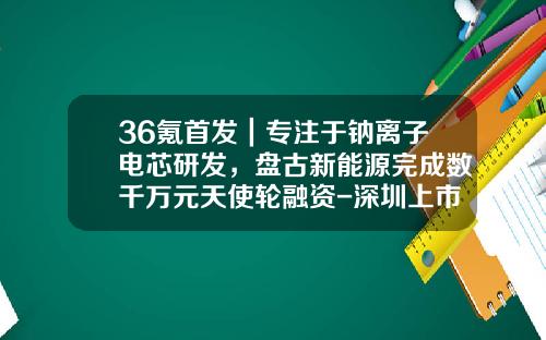 36氪首发｜专注于钠离子电芯研发，盘古新能源完成数千万元天使轮融资-深圳上市电源公司