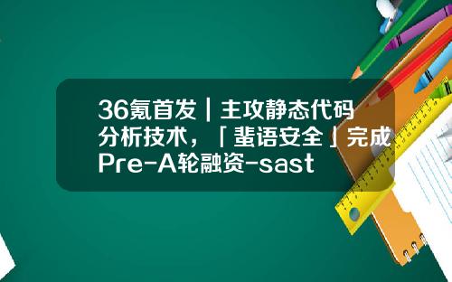 36氪首发｜主攻静态代码分析技术，「蜚语安全」完成Pre-A轮融资-sast基金