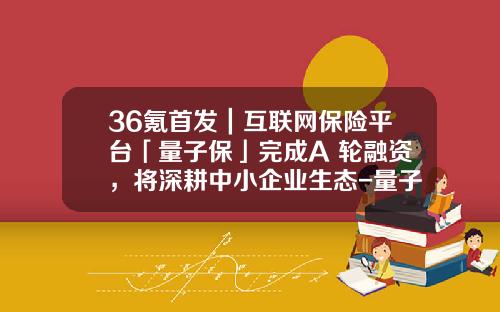 36氪首发｜互联网保险平台「量子保」完成A+轮融资，将深耕中小企业生态-量子贷收益是多少钱